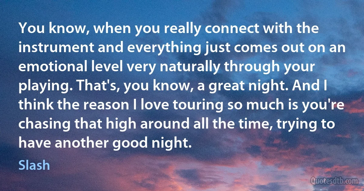You know, when you really connect with the instrument and everything just comes out on an emotional level very naturally through your playing. That's, you know, a great night. And I think the reason I love touring so much is you're chasing that high around all the time, trying to have another good night. (Slash)