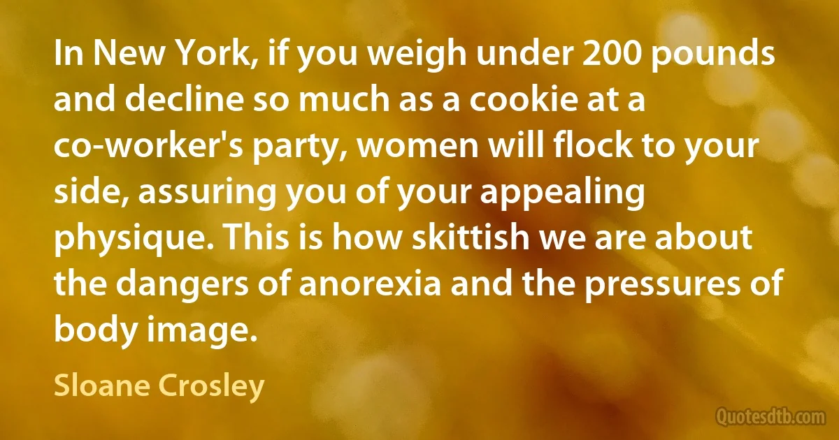 In New York, if you weigh under 200 pounds and decline so much as a cookie at a co-worker's party, women will flock to your side, assuring you of your appealing physique. This is how skittish we are about the dangers of anorexia and the pressures of body image. (Sloane Crosley)