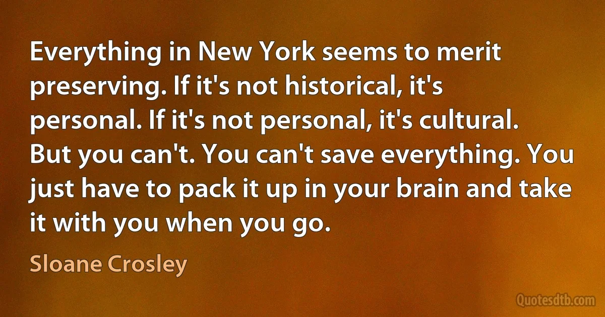 Everything in New York seems to merit preserving. If it's not historical, it's personal. If it's not personal, it's cultural. But you can't. You can't save everything. You just have to pack it up in your brain and take it with you when you go. (Sloane Crosley)