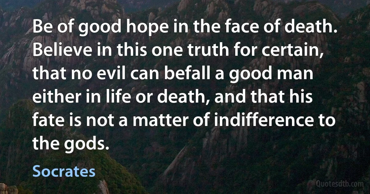 Be of good hope in the face of death. Believe in this one truth for certain, that no evil can befall a good man either in life or death, and that his fate is not a matter of indifference to the gods. (Socrates)