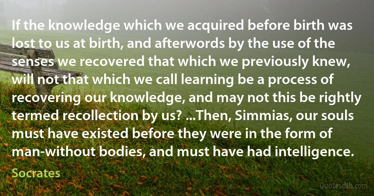 If the knowledge which we acquired before birth was lost to us at birth, and afterwords by the use of the senses we recovered that which we previously knew, will not that which we call learning be a process of recovering our knowledge, and may not this be rightly termed recollection by us? ...Then, Simmias, our souls must have existed before they were in the form of man-without bodies, and must have had intelligence. (Socrates)