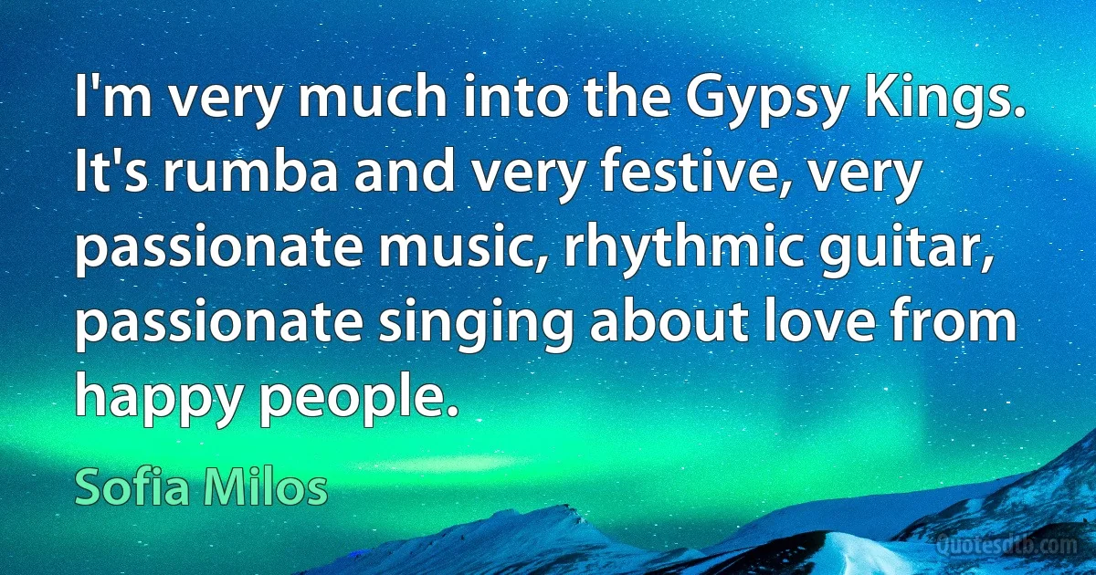 I'm very much into the Gypsy Kings. It's rumba and very festive, very passionate music, rhythmic guitar, passionate singing about love from happy people. (Sofia Milos)