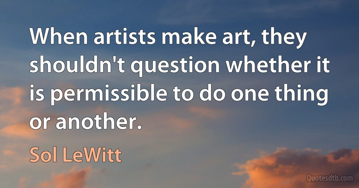 When artists make art, they shouldn't question whether it is permissible to do one thing or another. (Sol LeWitt)