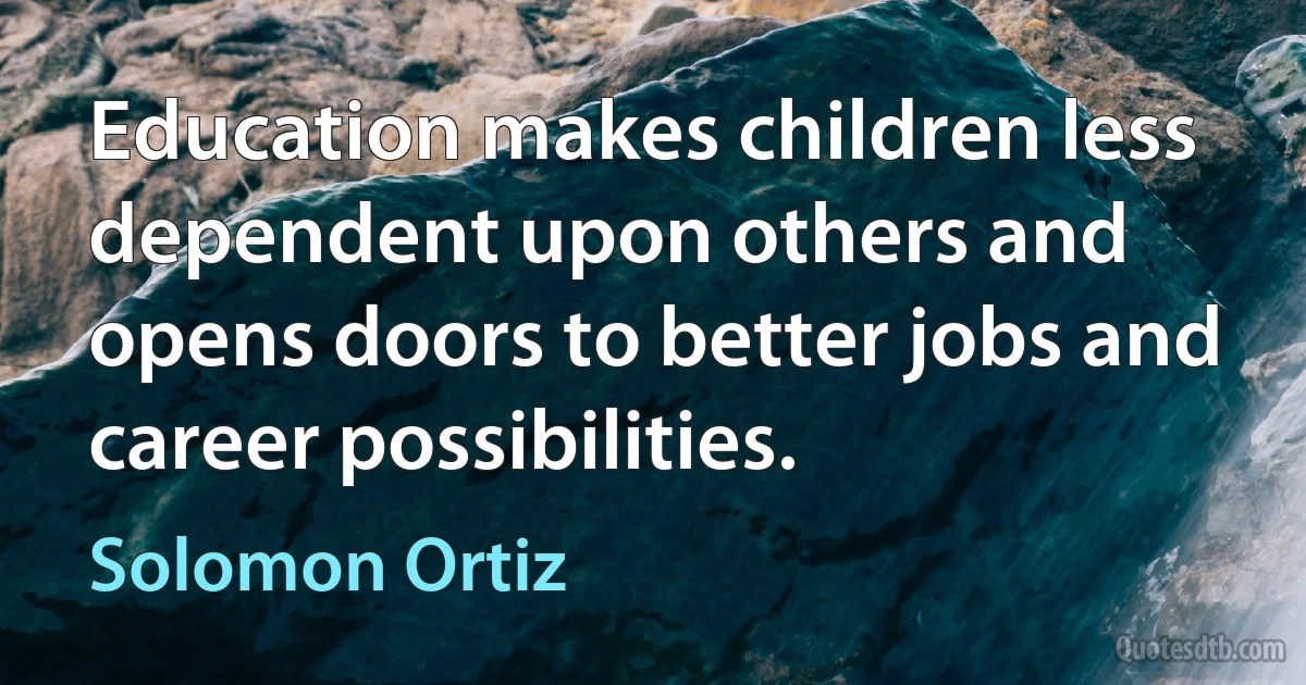 Education makes children less dependent upon others and opens doors to better jobs and career possibilities. (Solomon Ortiz)