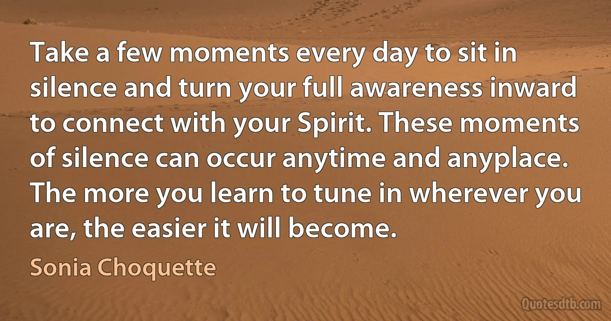 Take a few moments every day to sit in silence and turn your full awareness inward to connect with your Spirit. These moments of silence can occur anytime and anyplace. The more you learn to tune in wherever you are, the easier it will become. (Sonia Choquette)