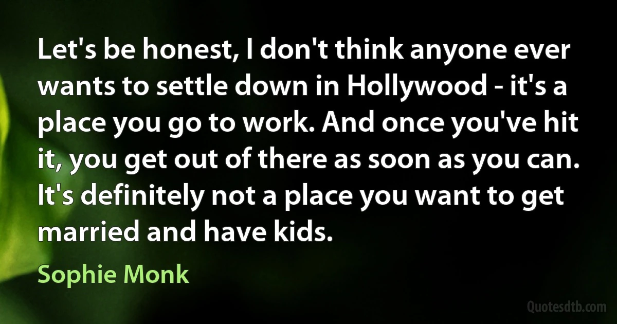 Let's be honest, I don't think anyone ever wants to settle down in Hollywood - it's a place you go to work. And once you've hit it, you get out of there as soon as you can. It's definitely not a place you want to get married and have kids. (Sophie Monk)