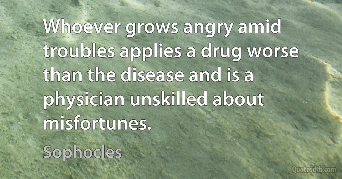 Whoever grows angry amid troubles applies a drug worse than the disease and is a physician unskilled about misfortunes. (Sophocles)