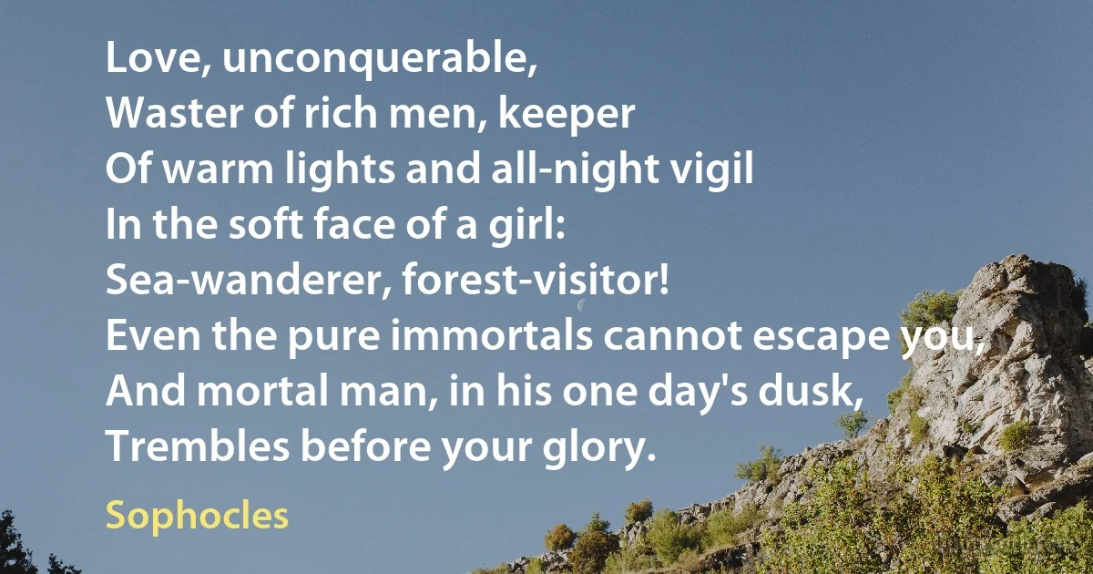 Love, unconquerable,
Waster of rich men, keeper
Of warm lights and all-night vigil
In the soft face of a girl:
Sea-wanderer, forest-visitor!
Even the pure immortals cannot escape you,
And mortal man, in his one day's dusk,
Trembles before your glory. (Sophocles)