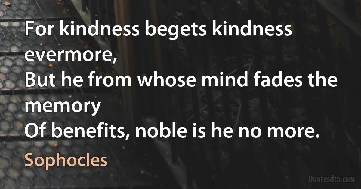 For kindness begets kindness evermore,
But he from whose mind fades the memory
Of benefits, noble is he no more. (Sophocles)