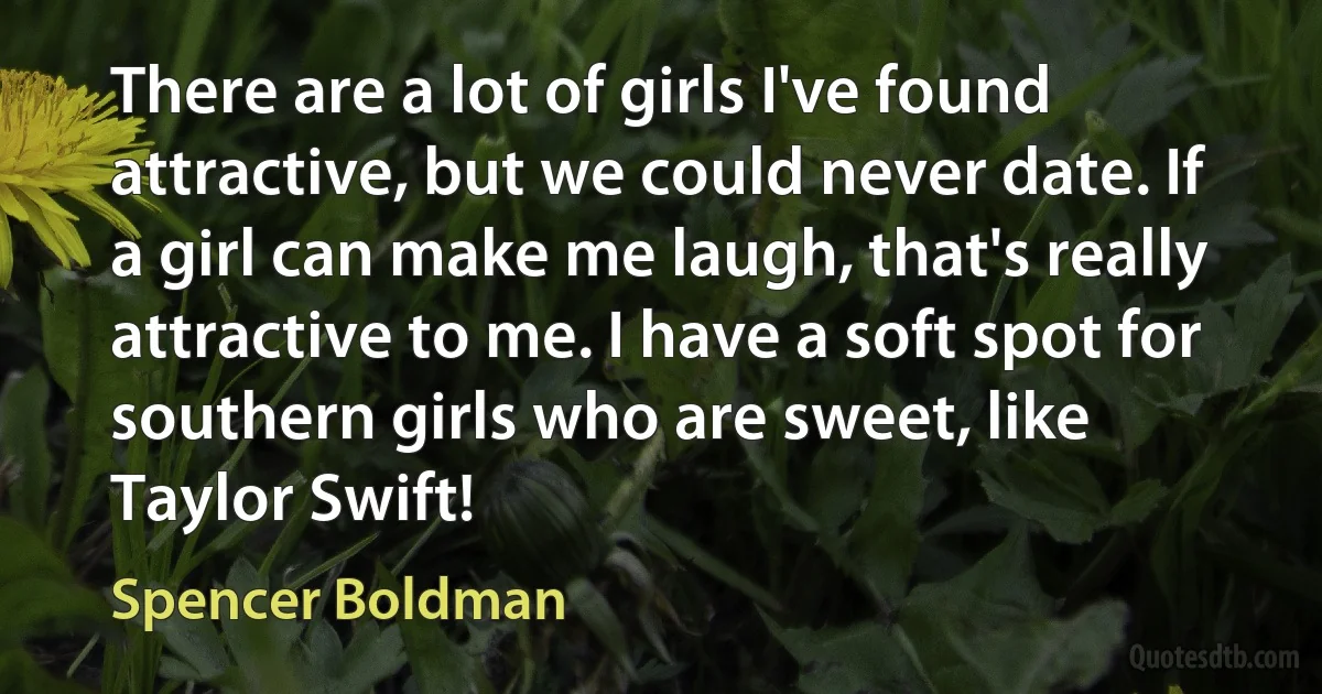 There are a lot of girls I've found attractive, but we could never date. If a girl can make me laugh, that's really attractive to me. I have a soft spot for southern girls who are sweet, like Taylor Swift! (Spencer Boldman)