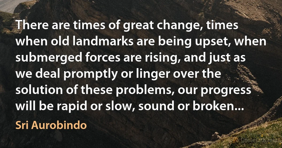 There are times of great change, times when old landmarks are being upset, when submerged forces are rising, and just as we deal promptly or linger over the solution of these problems, our progress will be rapid or slow, sound or broken... (Sri Aurobindo)