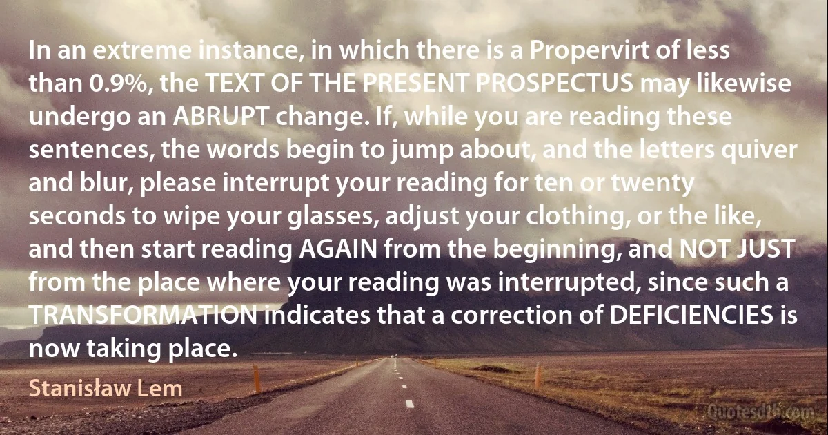 In an extreme instance, in which there is a Propervirt of less than 0.9%, the TEXT OF THE PRESENT PROSPECTUS may likewise undergo an ABRUPT change. If, while you are reading these sentences, the words begin to jump about, and the letters quiver and blur, please interrupt your reading for ten or twenty seconds to wipe your glasses, adjust your clothing, or the like, and then start reading AGAIN from the beginning, and NOT JUST from the place where your reading was interrupted, since such a TRANSFORMATION indicates that a correction of DEFICIENCIES is now taking place. (Stanisław Lem)