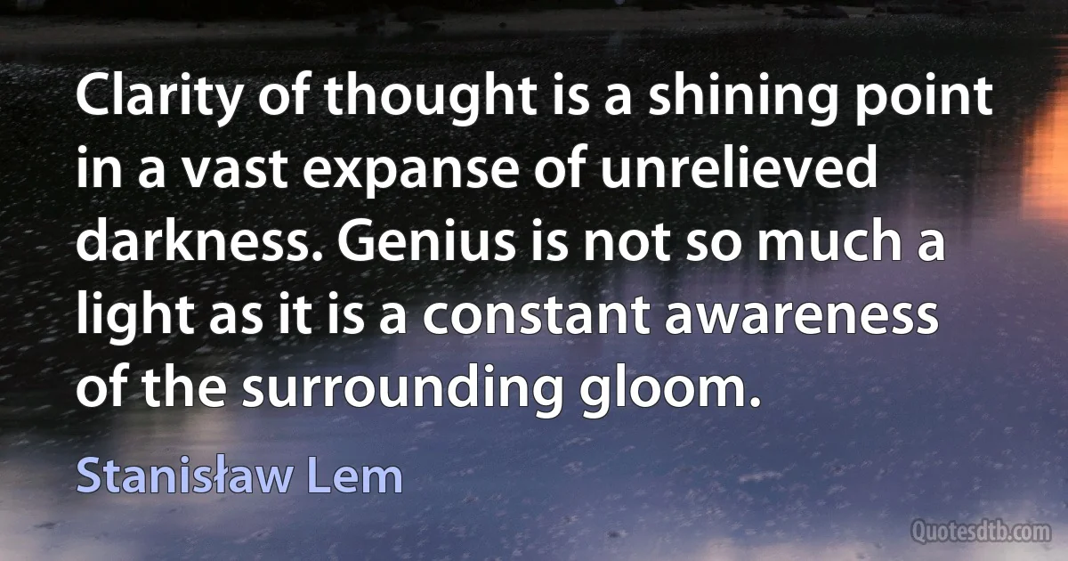 Clarity of thought is a shining point in a vast expanse of unrelieved darkness. Genius is not so much a light as it is a constant awareness of the surrounding gloom. (Stanisław Lem)