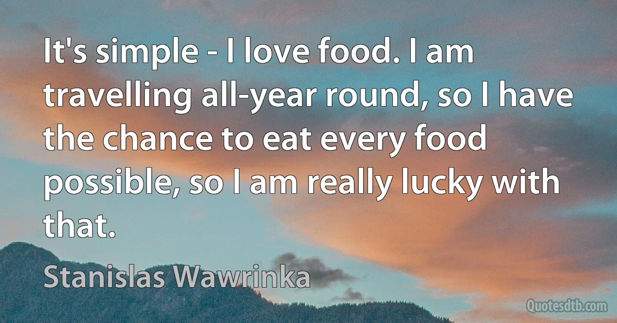 It's simple - I love food. I am travelling all-year round, so I have the chance to eat every food possible, so I am really lucky with that. (Stanislas Wawrinka)