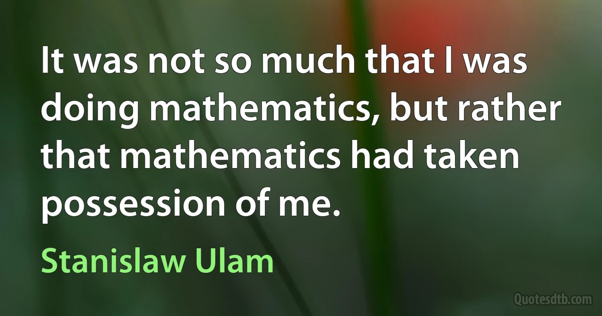 It was not so much that I was doing mathematics, but rather that mathematics had taken possession of me. (Stanislaw Ulam)