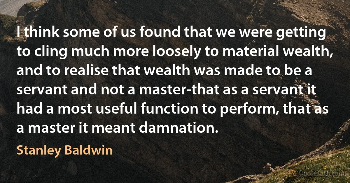 I think some of us found that we were getting to cling much more loosely to material wealth, and to realise that wealth was made to be a servant and not a master-that as a servant it had a most useful function to perform, that as a master it meant damnation. (Stanley Baldwin)