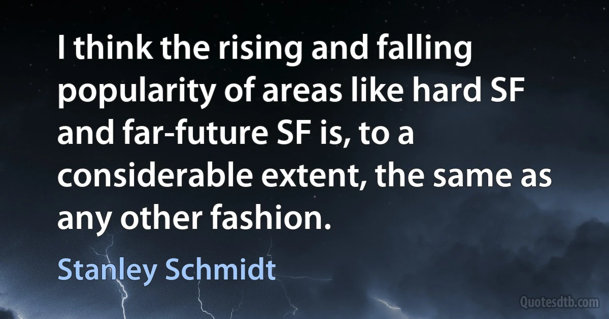 I think the rising and falling popularity of areas like hard SF and far-future SF is, to a considerable extent, the same as any other fashion. (Stanley Schmidt)