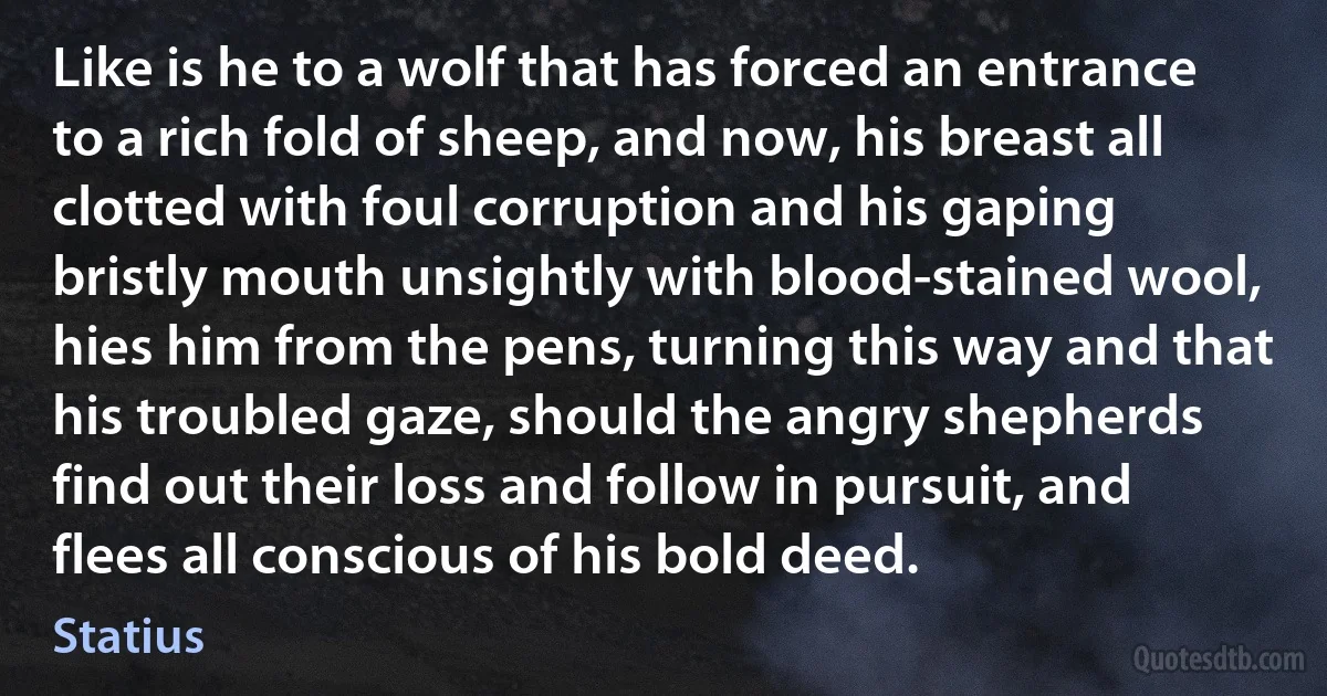 Like is he to a wolf that has forced an entrance to a rich fold of sheep, and now, his breast all clotted with foul corruption and his gaping bristly mouth unsightly with blood-stained wool, hies him from the pens, turning this way and that his troubled gaze, should the angry shepherds find out their loss and follow in pursuit, and flees all conscious of his bold deed. (Statius)