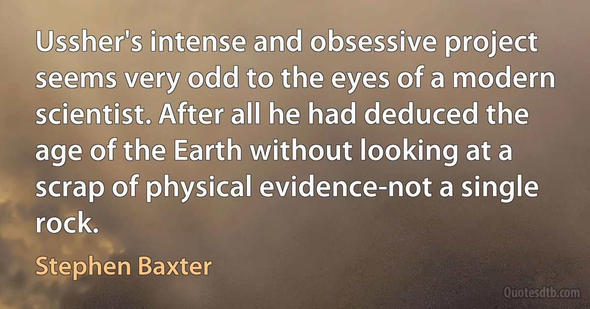 Ussher's intense and obsessive project seems very odd to the eyes of a modern scientist. After all he had deduced the age of the Earth without looking at a scrap of physical evidence-not a single rock. (Stephen Baxter)