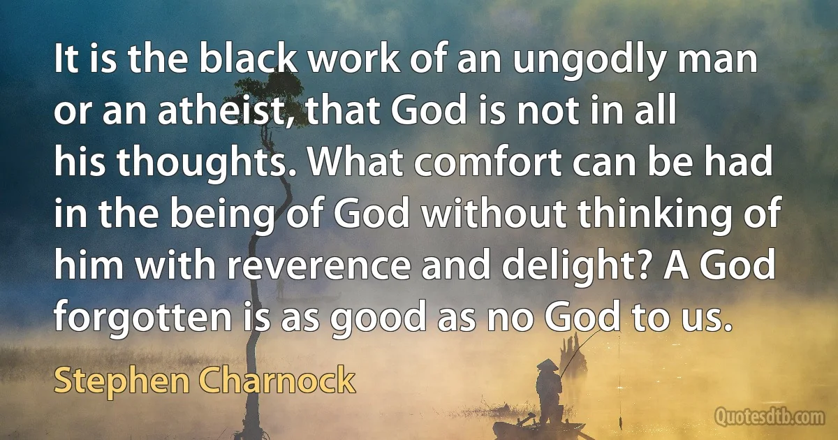 It is the black work of an ungodly man or an atheist, that God is not in all his thoughts. What comfort can be had in the being of God without thinking of him with reverence and delight? A God forgotten is as good as no God to us. (Stephen Charnock)