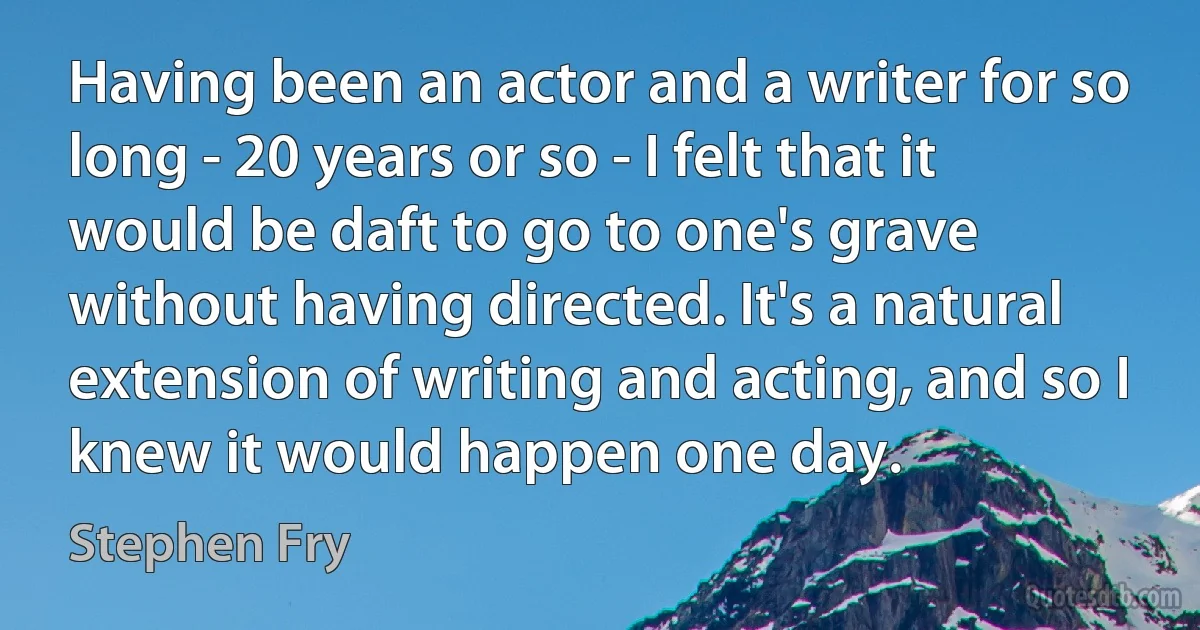 Having been an actor and a writer for so long - 20 years or so - I felt that it would be daft to go to one's grave without having directed. It's a natural extension of writing and acting, and so I knew it would happen one day. (Stephen Fry)