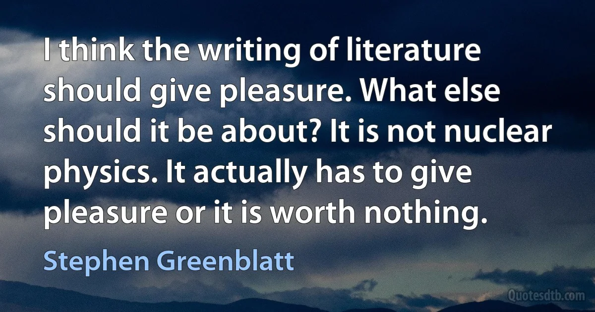 I think the writing of literature should give pleasure. What else should it be about? It is not nuclear physics. It actually has to give pleasure or it is worth nothing. (Stephen Greenblatt)