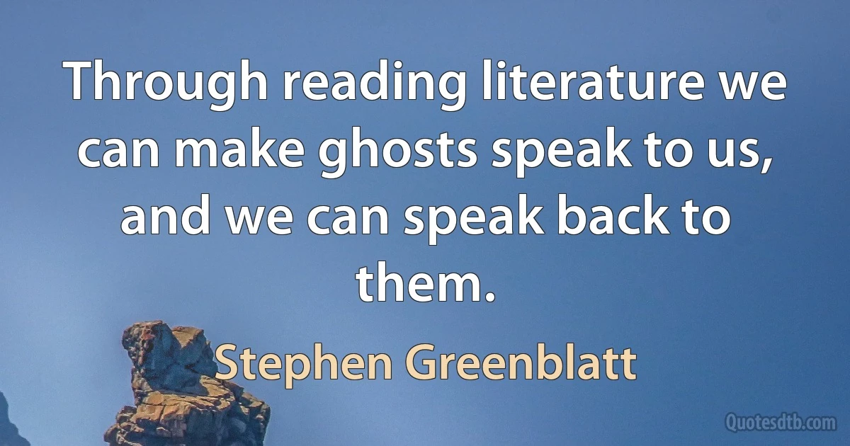 Through reading literature we can make ghosts speak to us, and we can speak back to them. (Stephen Greenblatt)