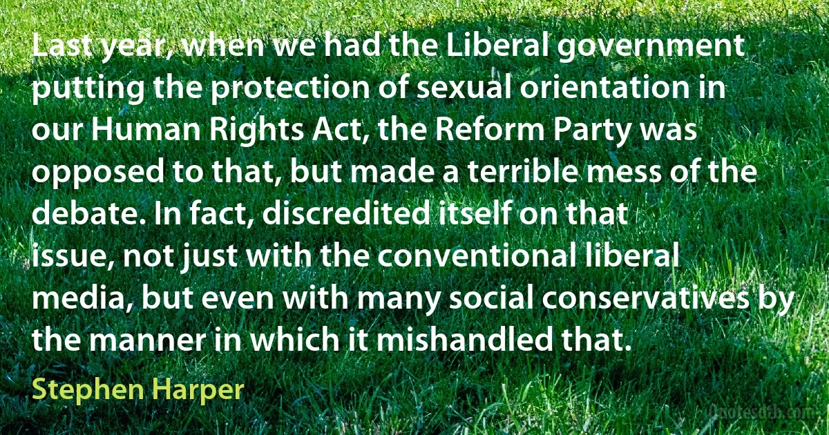 Last year, when we had the Liberal government putting the protection of sexual orientation in our Human Rights Act, the Reform Party was opposed to that, but made a terrible mess of the debate. In fact, discredited itself on that issue, not just with the conventional liberal media, but even with many social conservatives by the manner in which it mishandled that. (Stephen Harper)