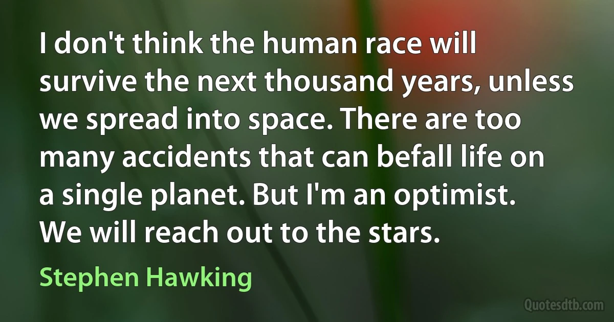 I don't think the human race will survive the next thousand years, unless we spread into space. There are too many accidents that can befall life on a single planet. But I'm an optimist. We will reach out to the stars. (Stephen Hawking)