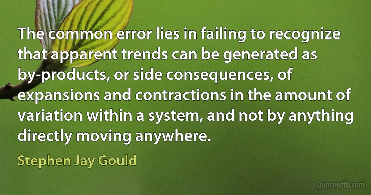 The common error lies in failing to recognize that apparent trends can be generated as by-products, or side consequences, of expansions and contractions in the amount of variation within a system, and not by anything directly moving anywhere. (Stephen Jay Gould)