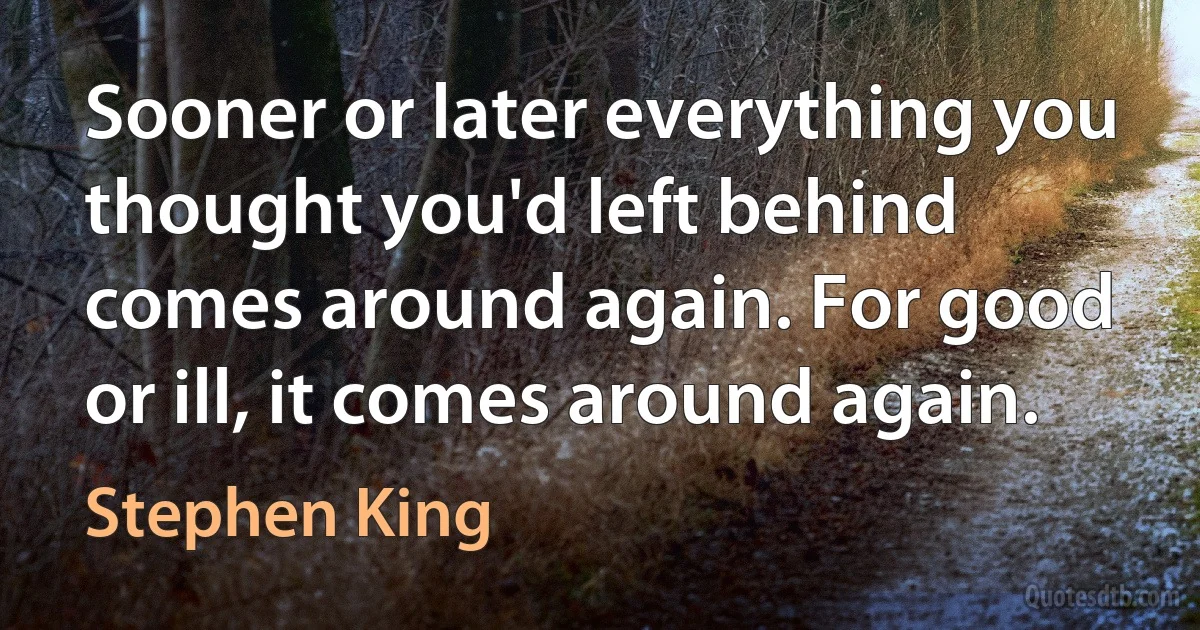 Sooner or later everything you thought you'd left behind comes around again. For good or ill, it comes around again. (Stephen King)