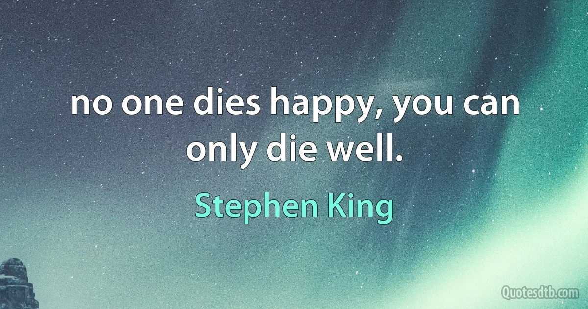 no one dies happy, you can only die well. (Stephen King)