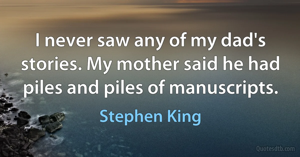 I never saw any of my dad's stories. My mother said he had piles and piles of manuscripts. (Stephen King)