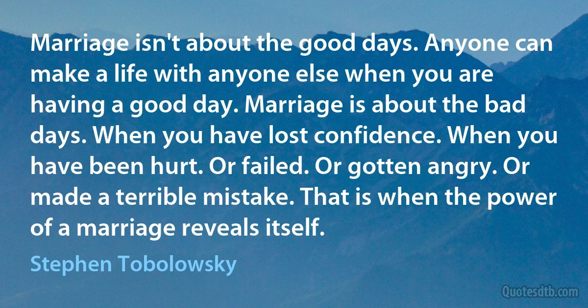 Marriage isn't about the good days. Anyone can make a life with anyone else when you are having a good day. Marriage is about the bad days. When you have lost confidence. When you have been hurt. Or failed. Or gotten angry. Or made a terrible mistake. That is when the power of a marriage reveals itself. (Stephen Tobolowsky)