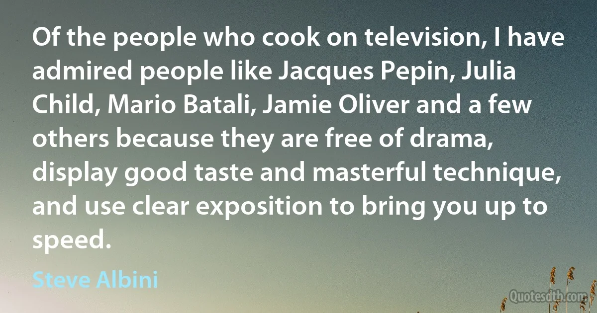 Of the people who cook on television, I have admired people like Jacques Pepin, Julia Child, Mario Batali, Jamie Oliver and a few others because they are free of drama, display good taste and masterful technique, and use clear exposition to bring you up to speed. (Steve Albini)