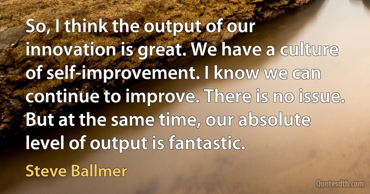 So, I think the output of our innovation is great. We have a culture of self-improvement. I know we can continue to improve. There is no issue. But at the same time, our absolute level of output is fantastic. (Steve Ballmer)