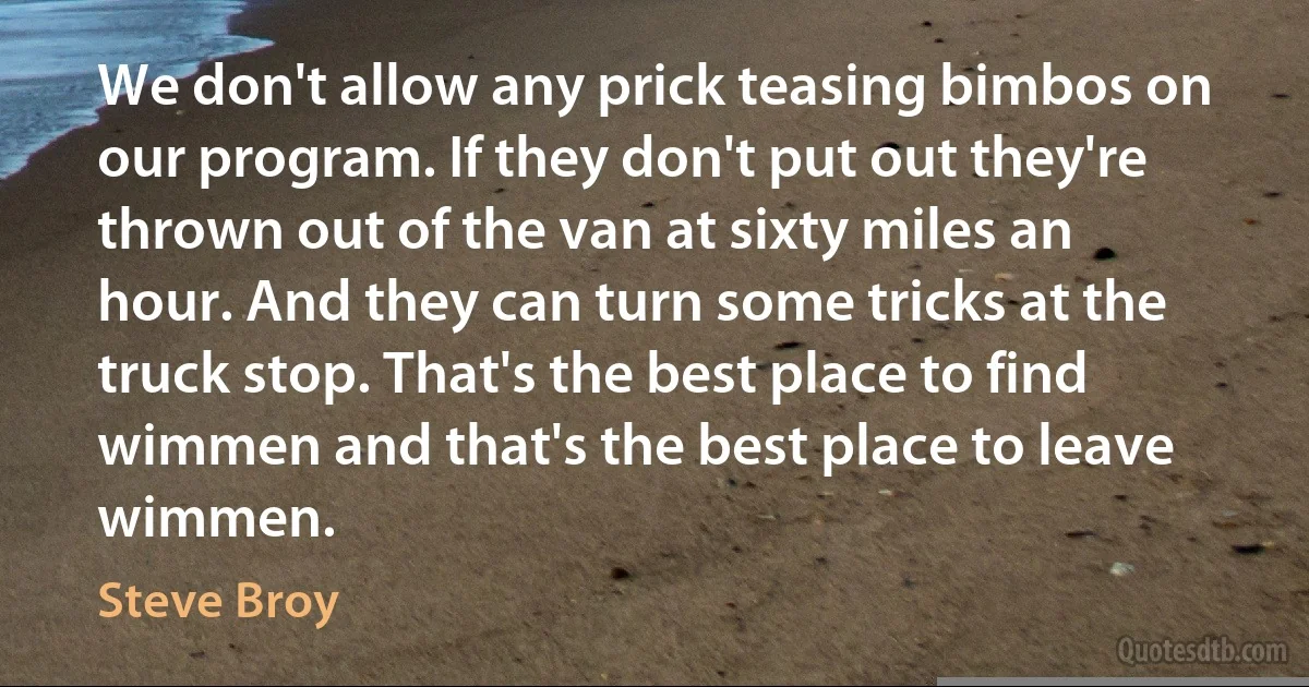 We don't allow any prick teasing bimbos on our program. If they don't put out they're thrown out of the van at sixty miles an hour. And they can turn some tricks at the truck stop. That's the best place to find wimmen and that's the best place to leave wimmen. (Steve Broy)