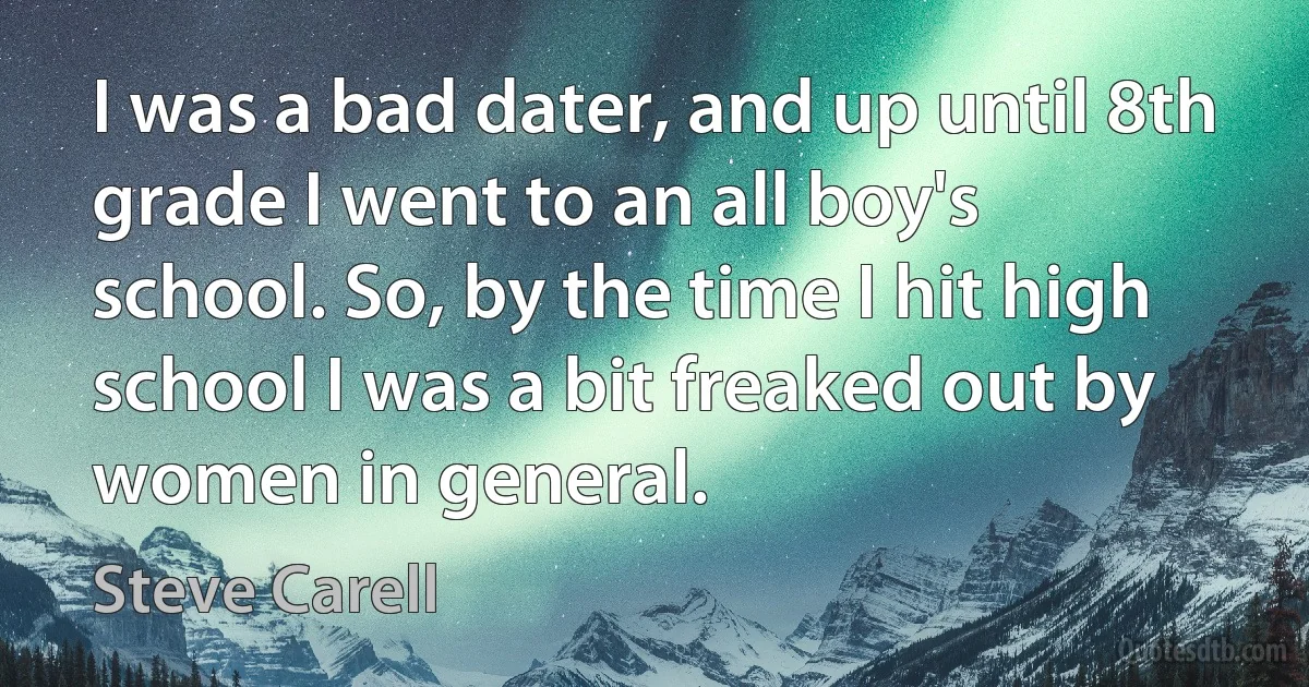 I was a bad dater, and up until 8th grade I went to an all boy's school. So, by the time I hit high school I was a bit freaked out by women in general. (Steve Carell)