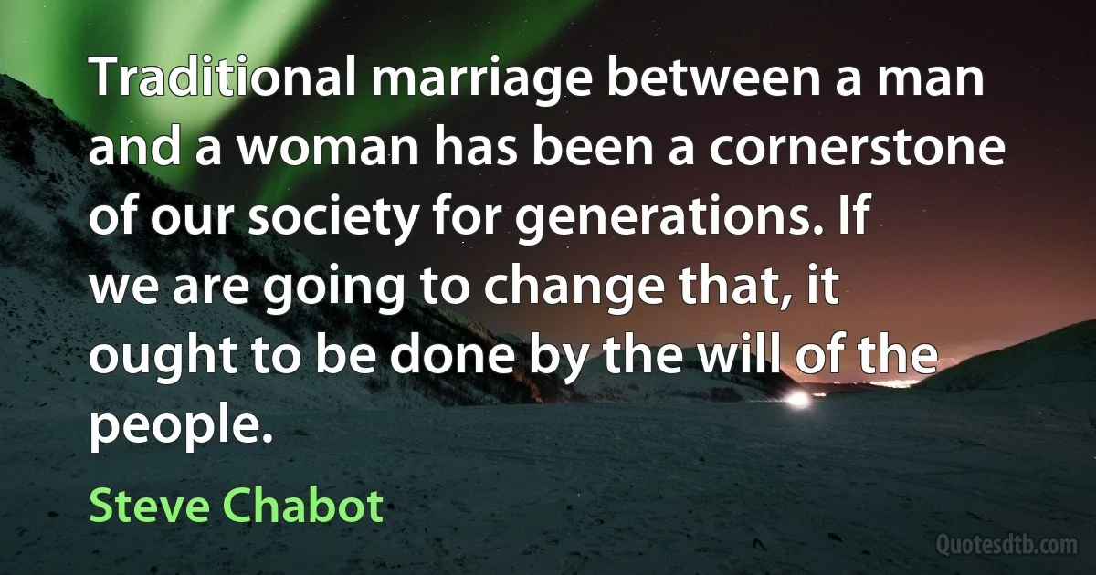 Traditional marriage between a man and a woman has been a cornerstone of our society for generations. If we are going to change that, it ought to be done by the will of the people. (Steve Chabot)