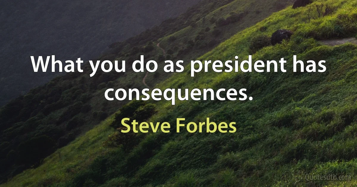 What you do as president has consequences. (Steve Forbes)