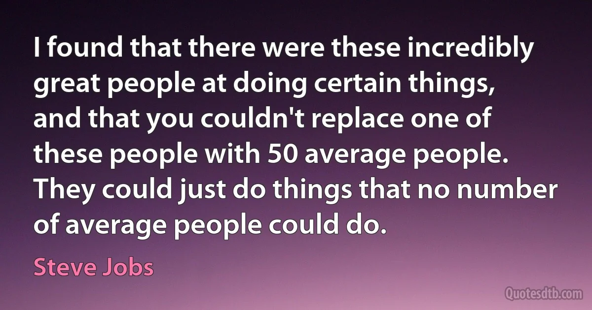 I found that there were these incredibly great people at doing certain things, and that you couldn't replace one of these people with 50 average people. They could just do things that no number of average people could do. (Steve Jobs)