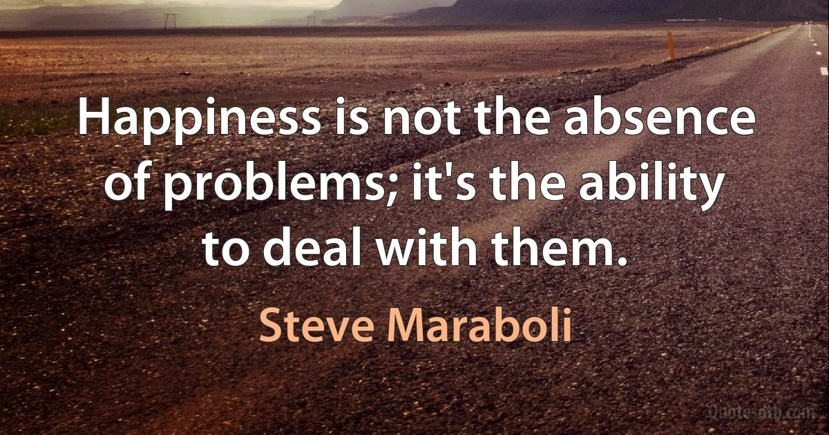 Happiness is not the absence of problems; it's the ability to deal with them. (Steve Maraboli)