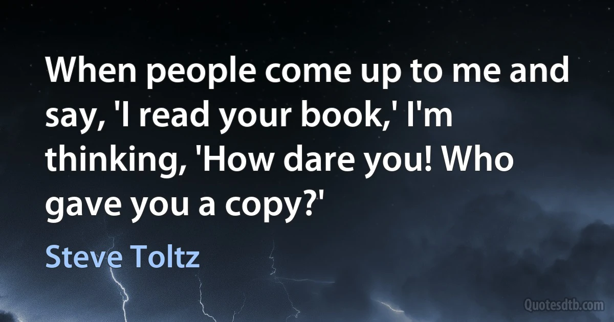 When people come up to me and say, 'I read your book,' I'm thinking, 'How dare you! Who gave you a copy?' (Steve Toltz)