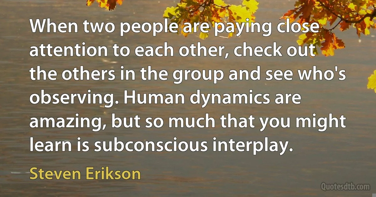 When two people are paying close attention to each other, check out the others in the group and see who's observing. Human dynamics are amazing, but so much that you might learn is subconscious interplay. (Steven Erikson)