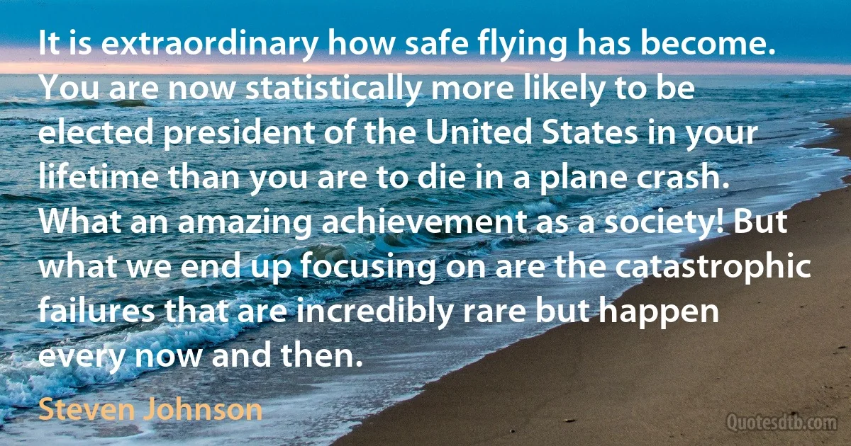 It is extraordinary how safe flying has become. You are now statistically more likely to be elected president of the United States in your lifetime than you are to die in a plane crash. What an amazing achievement as a society! But what we end up focusing on are the catastrophic failures that are incredibly rare but happen every now and then. (Steven Johnson)