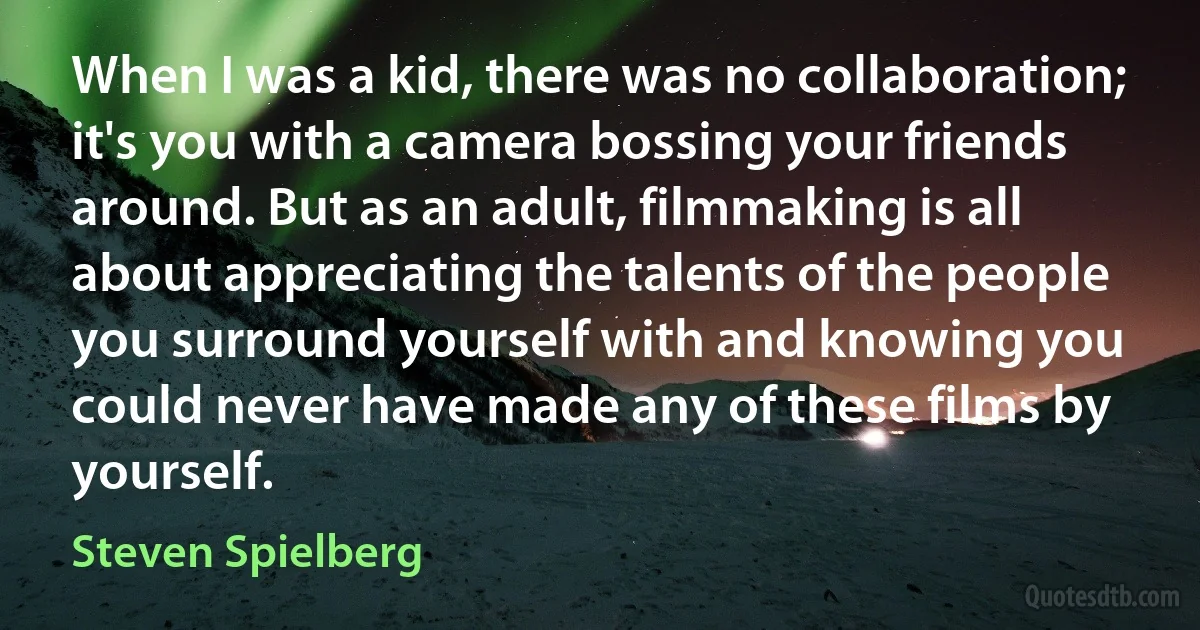 When I was a kid, there was no collaboration; it's you with a camera bossing your friends around. But as an adult, filmmaking is all about appreciating the talents of the people you surround yourself with and knowing you could never have made any of these films by yourself. (Steven Spielberg)