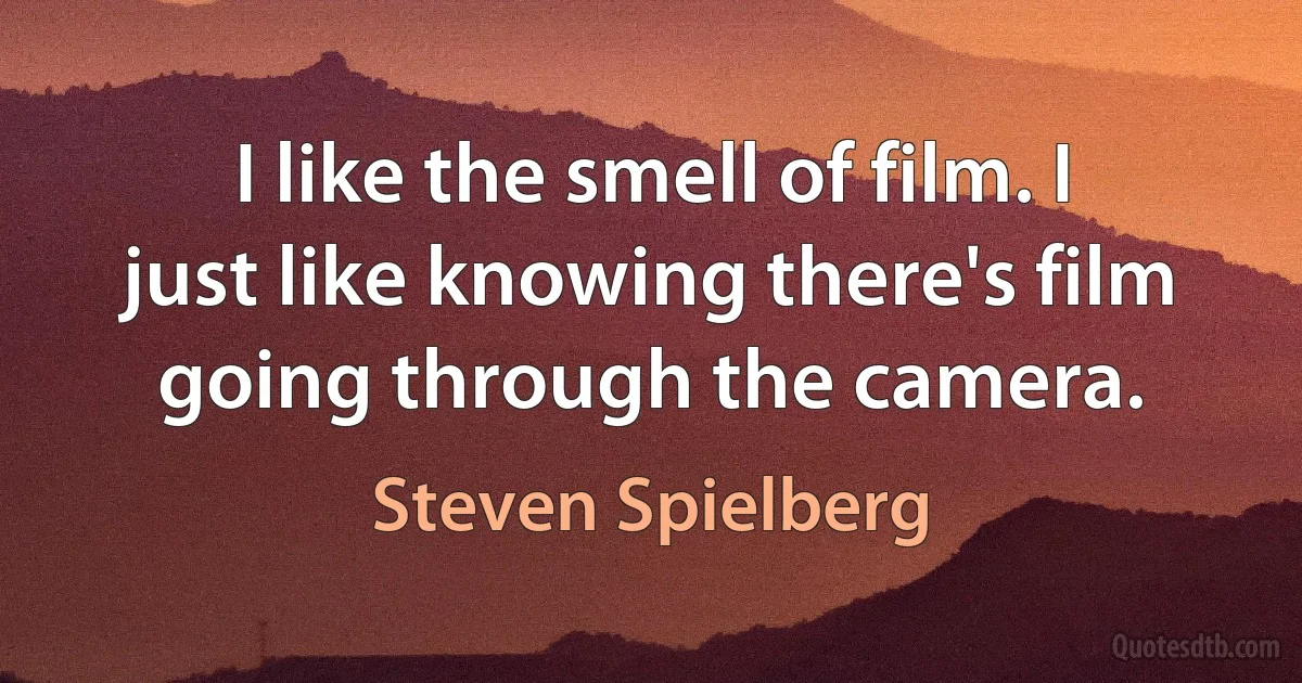 I like the smell of film. I just like knowing there's film going through the camera. (Steven Spielberg)