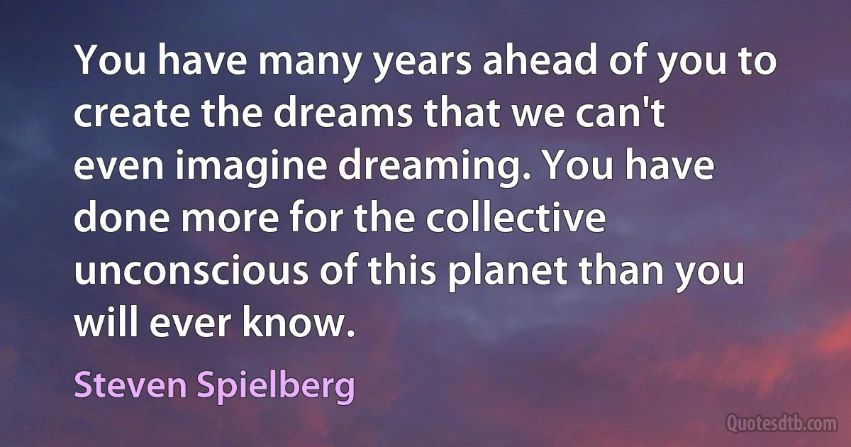 You have many years ahead of you to create the dreams that we can't even imagine dreaming. You have done more for the collective unconscious of this planet than you will ever know. (Steven Spielberg)