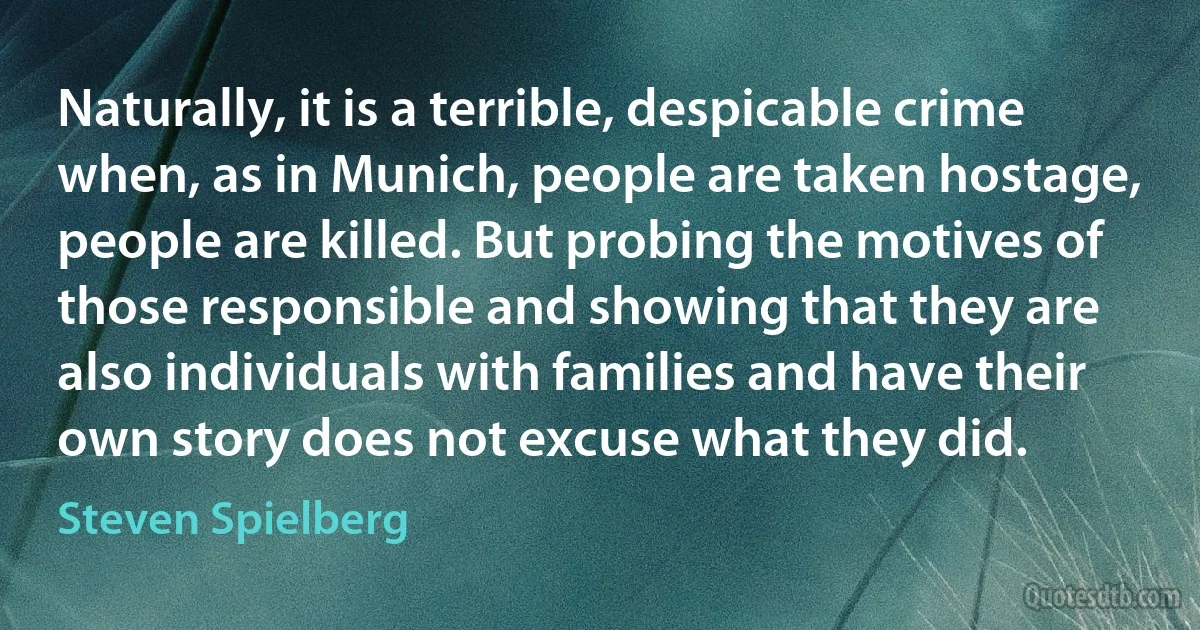 Naturally, it is a terrible, despicable crime when, as in Munich, people are taken hostage, people are killed. But probing the motives of those responsible and showing that they are also individuals with families and have their own story does not excuse what they did. (Steven Spielberg)