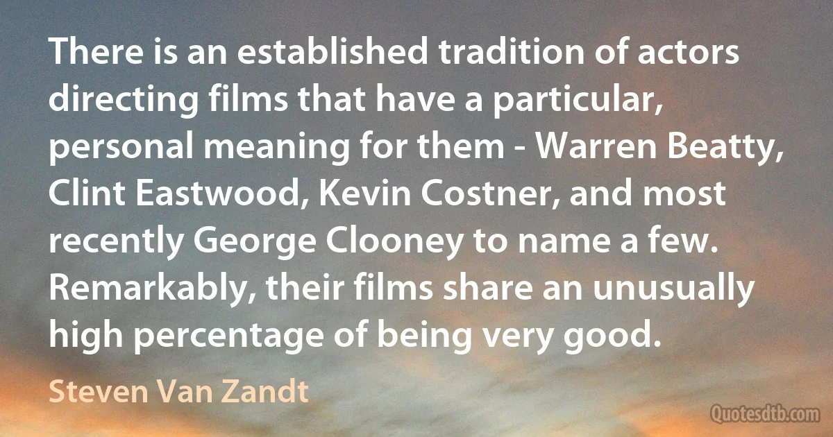 There is an established tradition of actors directing films that have a particular, personal meaning for them - Warren Beatty, Clint Eastwood, Kevin Costner, and most recently George Clooney to name a few. Remarkably, their films share an unusually high percentage of being very good. (Steven Van Zandt)